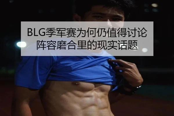 BLG季军赛为何仍值得讨论 阵容磨合里的现实话题
